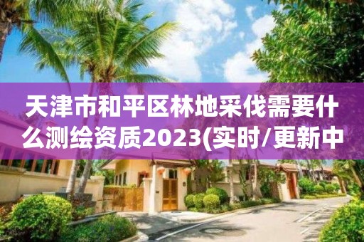 天津市和平區(qū)林地采伐需要什么測(cè)繪資質(zhì)2023(實(shí)時(shí)/更新中)