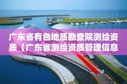 廣東省有色地質勘查院測繪資質（廣東省測繪資質管理信息系統(tǒng)）