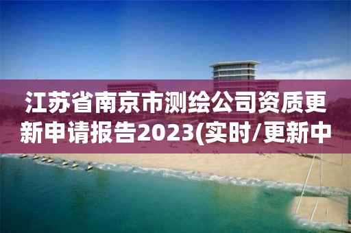 江蘇省南京市測繪公司資質更新申請報告2023(實時/更新中)