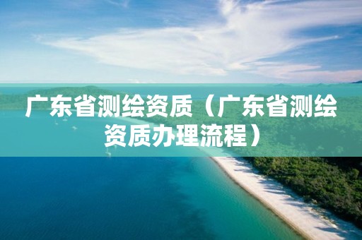 廣東省測繪資質（廣東省測繪資質辦理流程）