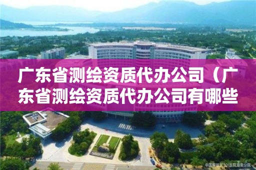 廣東省測(cè)繪資質(zhì)代辦公司（廣東省測(cè)繪資質(zhì)代辦公司有哪些）