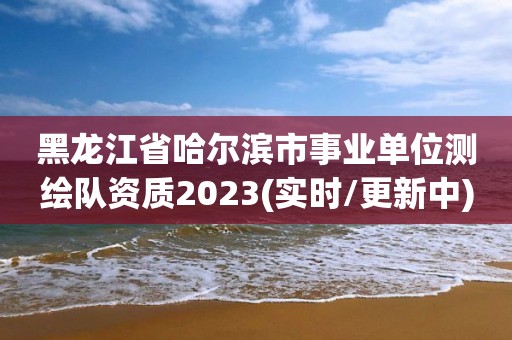 黑龍江省哈爾濱市事業(yè)單位測(cè)繪隊(duì)資質(zhì)2023(實(shí)時(shí)/更新中)