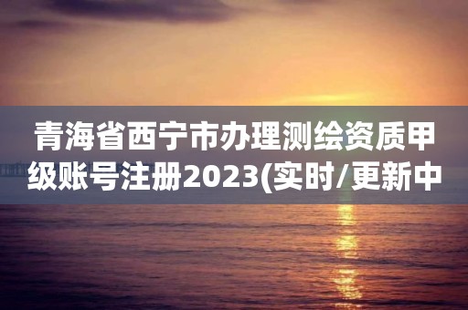 青海省西寧市辦理測繪資質甲級賬號注冊2023(實時/更新中)