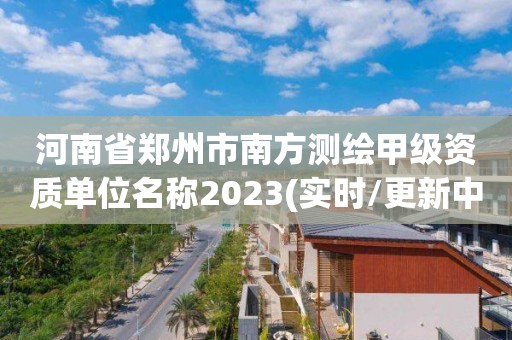 河南省鄭州市南方測繪甲級資質(zhì)單位名稱2023(實時/更新中)