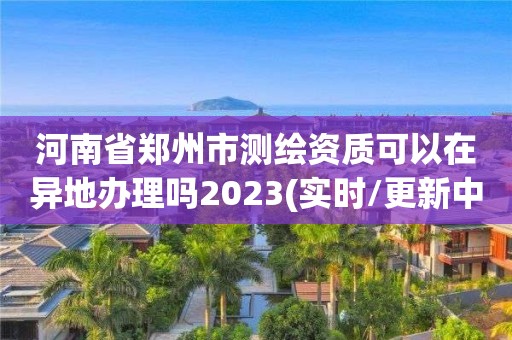 河南省鄭州市測繪資質(zhì)可以在異地辦理嗎2023(實時/更新中)