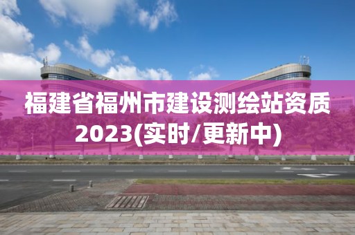 福建省福州市建設測繪站資質2023(實時/更新中)