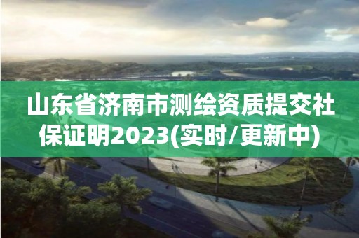 山東省濟南市測繪資質提交社保證明2023(實時/更新中)