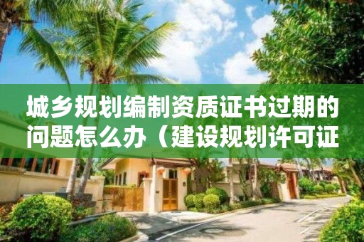 城鄉規劃編制資質證書過期的問題怎么辦（建設規劃許可證過期了怎么辦?）