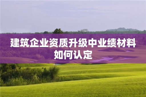 建筑企業(yè)資質升級中業(yè)績材料如何認定