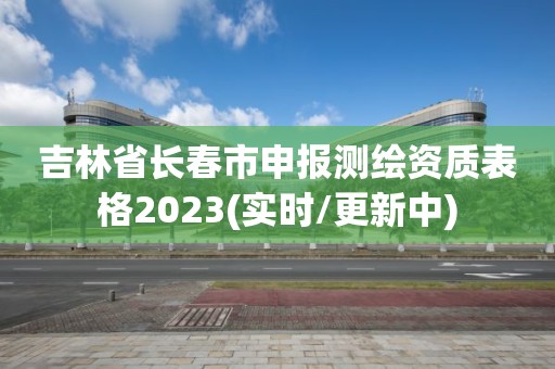 吉林省長春市申報測繪資質表格2023(實時/更新中)