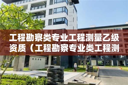 工程勘察類專業工程測量乙級資質（工程勘察專業類工程測量乙級資質）