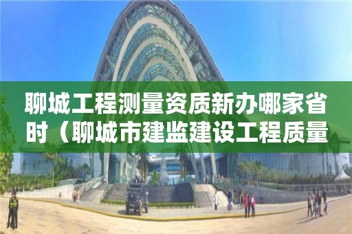 聊城工程測(cè)量資質(zhì)新辦哪家省時(shí)（聊城市建監(jiān)建設(shè)工程質(zhì)量檢測(cè)中心）