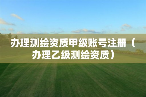 辦理測繪資質(zhì)甲級賬號注冊（辦理乙級測繪資質(zhì)）