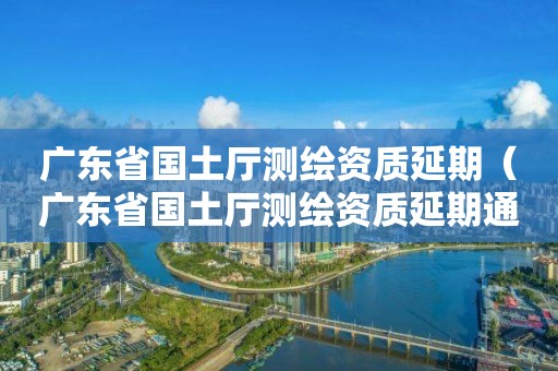 廣東省國土廳測繪資質(zhì)延期（廣東省國土廳測繪資質(zhì)延期通知）