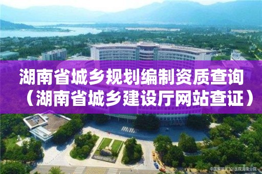 湖南省城鄉規劃編制資質查詢（湖南省城鄉建設廳網站查證）