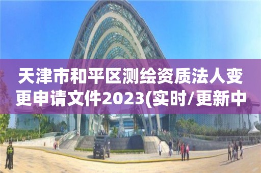 天津市和平區測繪資質法人變更申請文件2023(實時/更新中)