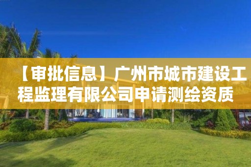 【審批信息】廣州市城市建設工程監理有限公司申請測繪資質主要信息公開表