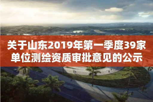 關于山東2019年第一季度39家單位測繪資質審批意見的公示