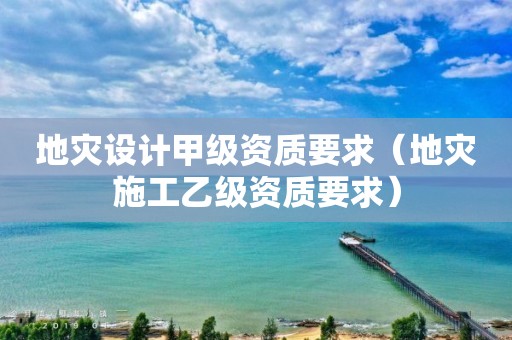 地災(zāi)設(shè)計(jì)甲級資質(zhì)要求（地災(zāi)施工乙級資質(zhì)要求）