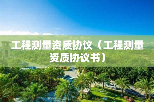 工程測量資質協議（工程測量資質協議書）