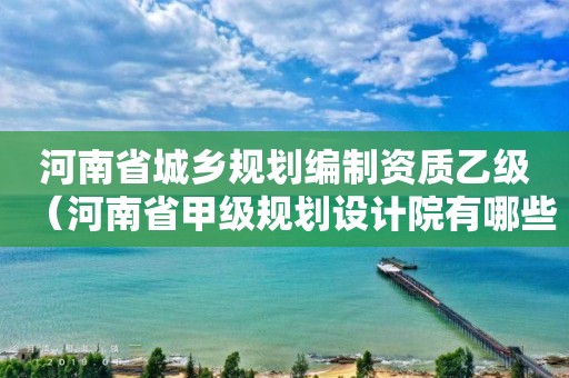 河南省城鄉規劃編制資質乙級（河南省甲級規劃設計院有哪些）