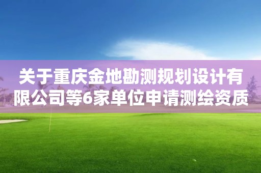 關(guān)于重慶金地勘測規(guī)劃設(shè)計有限公司等6家單位申請測繪資質(zhì)的 主要信息公開