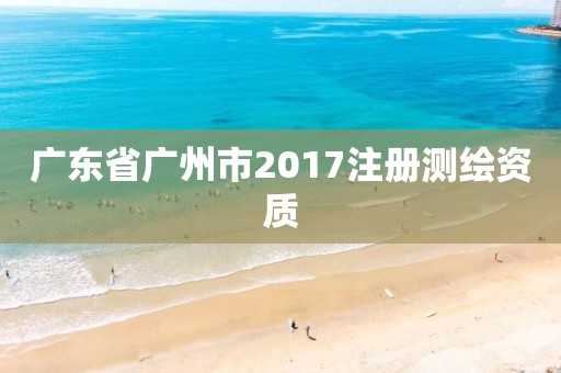 廣東省廣州市2017注冊測繪資質(zhì)