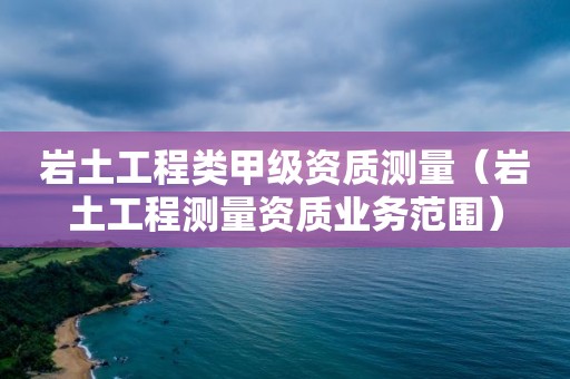 巖土工程類甲級資質測量（巖土工程測量資質業務范圍）