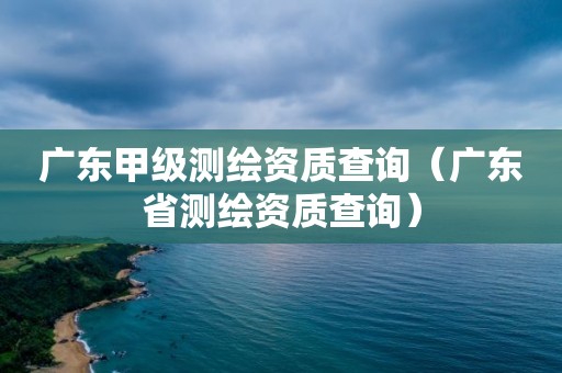 廣東甲級測繪資質(zhì)查詢（廣東省測繪資質(zhì)查詢）