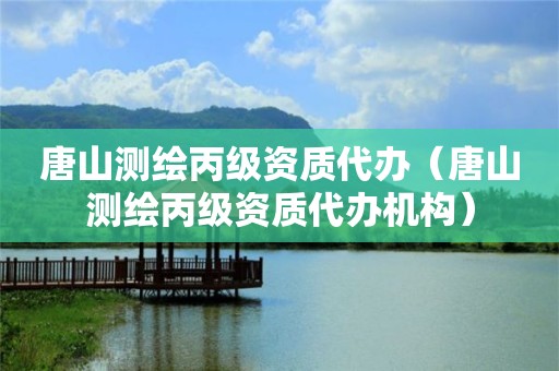 唐山測繪丙級資質(zhì)代辦（唐山測繪丙級資質(zhì)代辦機構(gòu)）