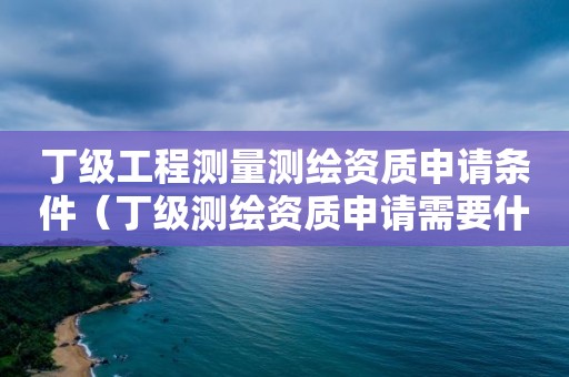 丁級工程測量測繪資質申請條件（丁級測繪資質申請需要什么條件）