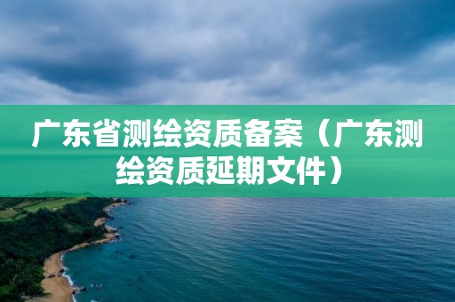 廣東省測(cè)繪資質(zhì)備案（廣東測(cè)繪資質(zhì)延期文件）