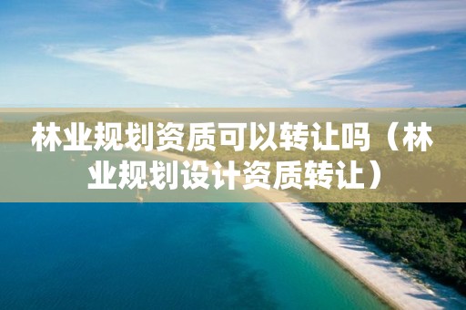 林業(yè)規(guī)劃資質(zhì)可以轉(zhuǎn)讓嗎（林業(yè)規(guī)劃設(shè)計(jì)資質(zhì)轉(zhuǎn)讓）