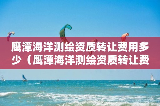 鷹潭海洋測繪資質轉讓費用多少（鷹潭海洋測繪資質轉讓費用多少錢）