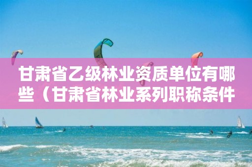 甘肅省乙級林業(yè)資質(zhì)單位有哪些（甘肅省林業(yè)系列職稱條件）