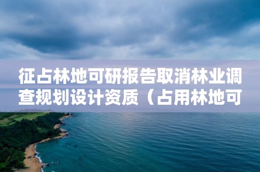 征占林地可研報告取消林業調查規劃設計資質（占用林地可研報告）