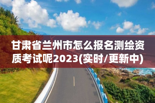 甘肅省蘭州市怎么報(bào)名測(cè)繪資質(zhì)考試呢2023(實(shí)時(shí)/更新中)