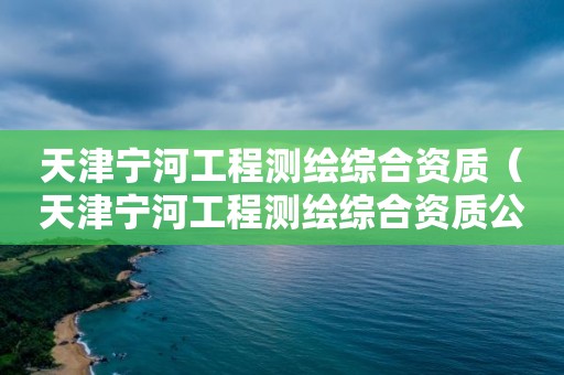 天津寧河工程測繪綜合資質（天津寧河工程測繪綜合資質公示）