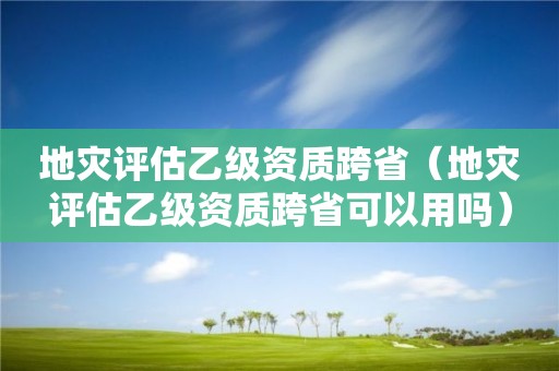 地災評估乙級資質跨省（地災評估乙級資質跨省可以用嗎）