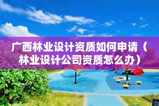 廣西林業設計資質如何申請（林業設計公司資質怎么辦）