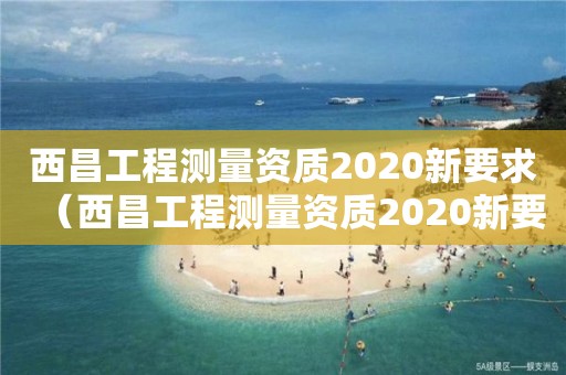 西昌工程測量資質2020新要求（西昌工程測量資質2020新要求查詢）