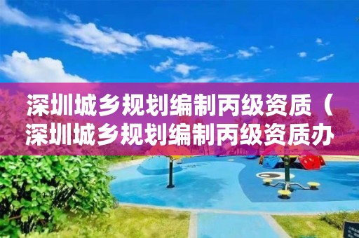 深圳城鄉規劃編制丙級資質（深圳城鄉規劃編制丙級資質辦理）