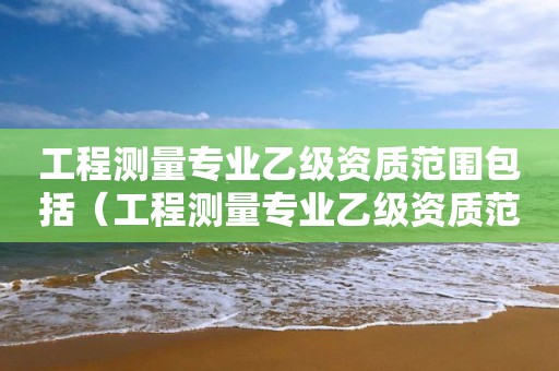 工程測量專業(yè)乙級資質范圍包括（工程測量專業(yè)乙級資質范圍包括那些）