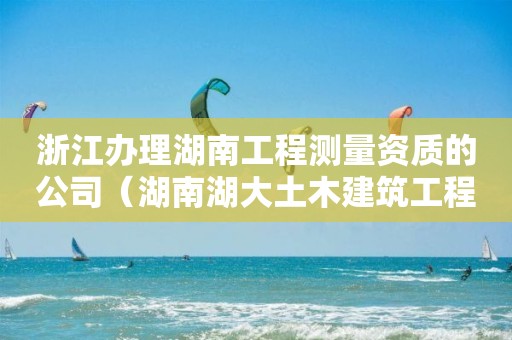 浙江辦理湖南工程測(cè)量資質(zhì)的公司（湖南湖大土木建筑工程檢測(cè)公司資質(zhì)）