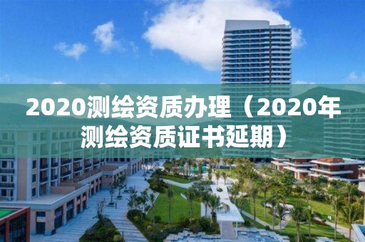 2020測繪資質辦理（2020年測繪資質證書延期）