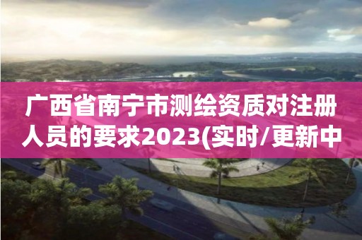 廣西省南寧市測繪資質對注冊人員的要求2023(實時/更新中)