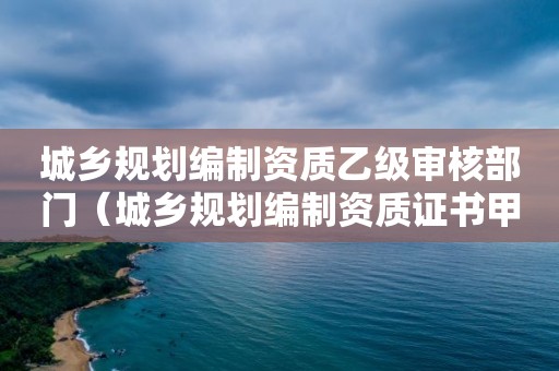 城鄉規劃編制資質乙級審核部門（城鄉規劃編制資質證書甲級資質）