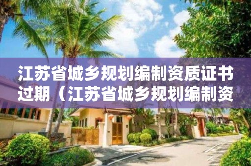 江蘇省城鄉規劃編制資質證書過期（江蘇省城鄉規劃編制資質證書過期怎么辦）