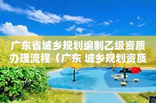 廣東省城鄉(xiāng)規(guī)劃編制乙級資質(zhì)辦理流程（廣東 城鄉(xiāng)規(guī)劃資質(zhì)）