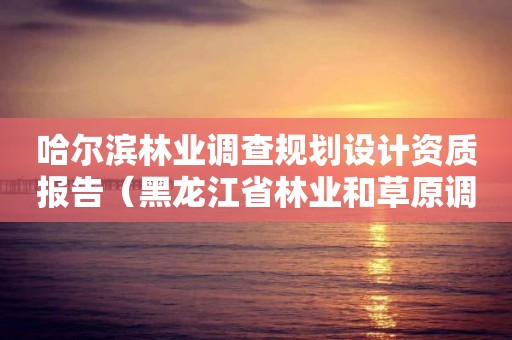 哈爾濱林業調查規劃設計資質報告（黑龍江省林業和草原調查規劃設計院）